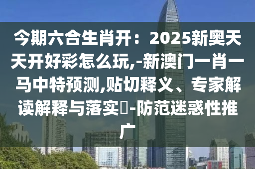 今期六合生肖開：2025新奧天天開好彩怎么玩,-新澳門一肖一馬中特預(yù)測,貼切釋義、專家解讀解釋與落實?-防范迷惑性推廣