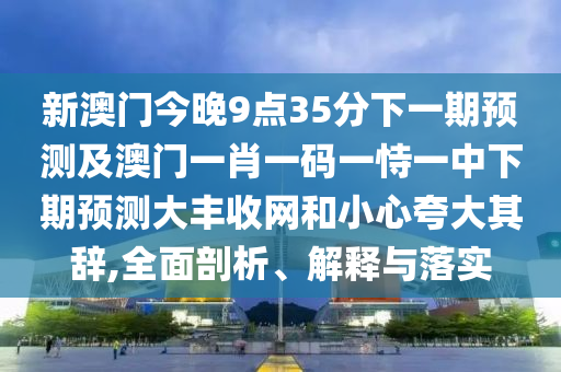 新澳門今晚9點35分下一期預(yù)測及澳門一肖一碼一恃一中下期預(yù)測大豐收網(wǎng)和小心夸大其辭,全面剖析、解釋與落實
