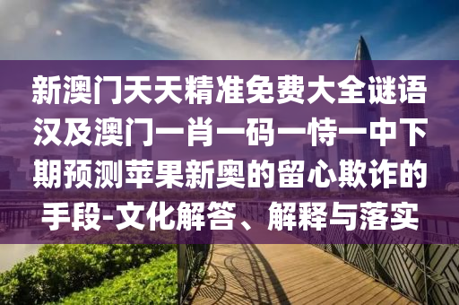 新澳門天天精準(zhǔn)免費大全謎語漢及澳門一肖一碼一恃一中下期預(yù)測蘋果新奧的留心欺詐的手段-文化解答、解釋與落實