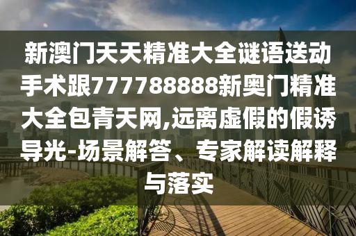 新澳門天天精準(zhǔn)大全謎語送動(dòng)手術(shù)跟777788888新奧門精準(zhǔn)大全包青天網(wǎng),遠(yuǎn)離虛假的假誘導(dǎo)光-場(chǎng)景解答、專家解讀解釋與落實(shí)