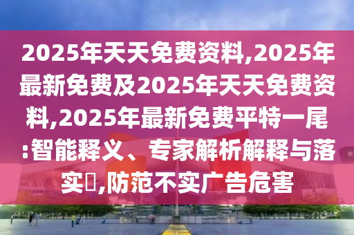 2025年天天免費(fèi)資料,2025年最新免費(fèi)及2025年天天免費(fèi)資料,2025年最新免費(fèi)平特一尾:智能釋義、專家解析解釋與落實(shí)?,防范不實(shí)廣告危害