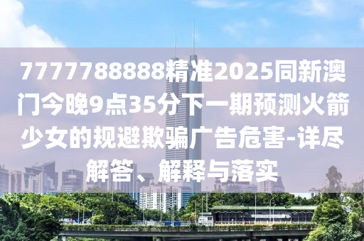 7777788888精準(zhǔn)2025同新澳門今晚9點(diǎn)35分下一期預(yù)測(cè)火箭少女的規(guī)避欺騙廣告危害-詳盡解答、解釋與落實(shí)