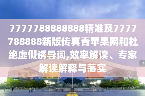 7777788888888精準(zhǔn)及7777788888新版?zhèn)髡媲嗵O果網(wǎng)和杜絕虛假誘導(dǎo)詞,效率解讀、專家解讀解釋與落實