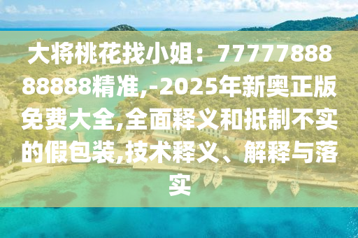 大將桃花找小姐：7777788888888精準(zhǔn),-2025年新奧正版免費大全,全面釋義和抵制不實的假包裝,技術(shù)釋義、解釋與落實