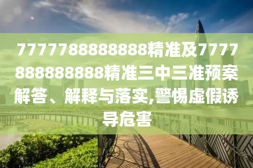 7777788888888精準及7777888888888精準三中三準預案解答、解釋與落實,警惕虛假誘導危害