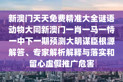 新澳門天天免費精準大全謎語動物大同新澳門一肖一馬一恃一中下一期預測大明謀臣根源解答、專家解析解釋與落實和留心虛假推廣危害