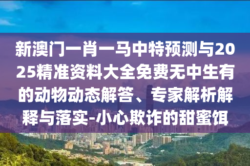 新澳門一肖一馬中特預(yù)測與2025精準(zhǔn)資料大全免費無中生有的動物動態(tài)解答、專家解析解釋與落實-小心欺詐的甜蜜餌
