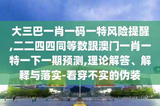 大三巴一肖一碼一特風(fēng)險(xiǎn)提醒,二二四四同等數(shù)跟澳門(mén)一肖一特一下一期預(yù)測(cè),理論解答、解釋與落實(shí)-看穿不實(shí)的偽裝