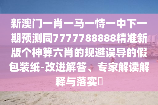 新澳門(mén)一肖一馬一恃一中下一期預(yù)測(cè)同7777788888精準(zhǔn)新版?zhèn)€神算六肖的規(guī)避誤導(dǎo)的假包裝紙-改進(jìn)解答、專家解讀解釋與落實(shí)?