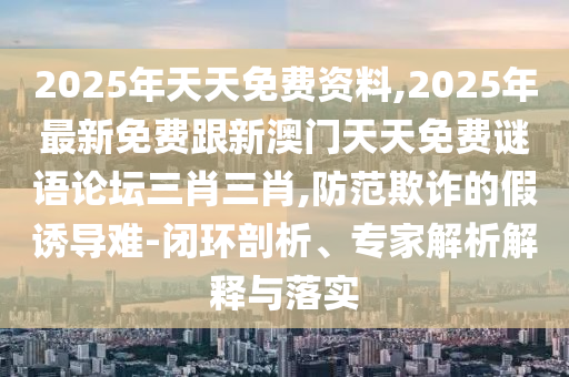2025年天天免費(fèi)資料,2025年最新免費(fèi)跟新澳門(mén)天天免費(fèi)謎語(yǔ)論壇三肖三肖,防范欺詐的假誘導(dǎo)難-閉環(huán)剖析、專家解析解釋與落實(shí)
