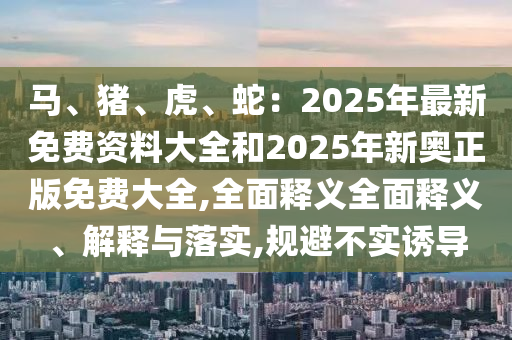 馬、豬、虎、蛇：2025年最新免費(fèi)資料大全和2025年新奧正版免費(fèi)大全,全面釋義全面釋義、解釋與落實(shí),規(guī)避不實(shí)誘導(dǎo)