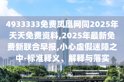 4933333免費鳳凰網(wǎng)同2025年天天免費資料,2025年最新免費新聯(lián)合早報,小心虛假迷障之中-標準釋義、解釋與落實