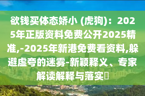 欲錢買體態(tài)嬌小 (虎狗)：2025年正版資料免費(fèi)公開2025精準(zhǔn),-2025年新港免費(fèi)看資料,躲避虛夸的迷霧-新穎釋義、專家解讀解釋與落實(shí)?