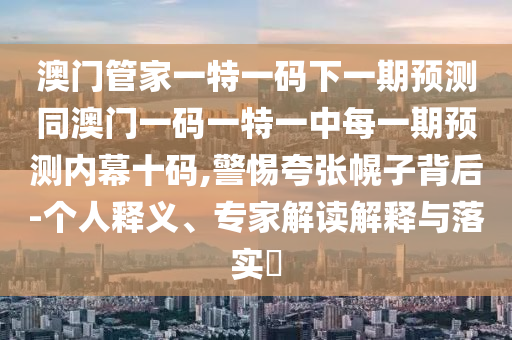 澳門管家一特一碼下一期預(yù)測同澳門一碼一特一中每一期預(yù)測內(nèi)幕十碼,警惕夸張幌子背后-個人釋義、專家解讀解釋與落實(shí)?