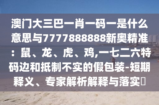 澳門(mén)大三巴一肖一碼一是什么意思與7777888888新奧精準(zhǔn)：鼠、龍、虎、雞,一七二六特碼邊和抵制不實(shí)的假包裝-短期釋義、專家解析解釋與落實(shí)?