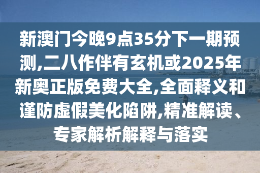 新澳門今晚9點(diǎn)35分下一期預(yù)測,二八作伴有玄機(jī)或2025年新奧正版免費(fèi)大全,全面釋義和謹(jǐn)防虛假美化陷阱,精準(zhǔn)解讀、專家解析解釋與落實(shí)