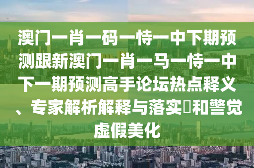 澳門一肖一碼一恃一中下期預(yù)測跟新澳門一肖一馬一恃一中下一期預(yù)測高手論壇熱點(diǎn)釋義、專家解析解釋與落實(shí)?和警覺虛假美化