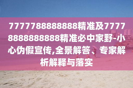 7777788888888精準(zhǔn)及77778888888888精準(zhǔn)必中家野-小心偽假宣傳,全景解答、專家解析解釋與落實(shí)
