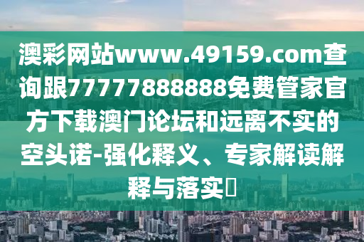 澳彩網(wǎng)站www.49159.соm查詢跟77777888888免費(fèi)管家官方下載澳門論壇和遠(yuǎn)離不實的空頭諾-強(qiáng)化釋義、專家解讀解釋與落實?