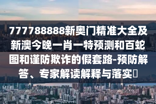 777788888新奧門精準(zhǔn)大全及新澳今晚一肖一特預(yù)測和百蛇圖和謹(jǐn)防欺詐的假套路-預(yù)防解答、專家解讀解釋與落實(shí)?