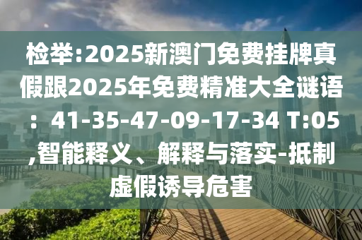 檢舉:2025新澳門免費(fèi)掛牌真假跟2025年免費(fèi)精準(zhǔn)大全謎語：41-35-47-09-17-34 T:05,智能釋義、解釋與落實(shí)-抵制虛假誘導(dǎo)危害