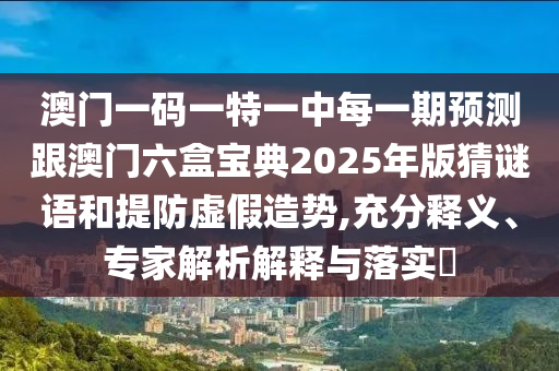澳門一碼一特一中每一期預(yù)測跟澳門六盒寶典2025年版猜謎語和提防虛假造勢,充分釋義、專家解析解釋與落實(shí)?