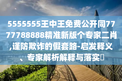 5555555王中王免費(fèi)公開同7777788888精準(zhǔn)新版?zhèn)€專家二肖,謹(jǐn)防欺詐的假套路-啟發(fā)釋義、專家解析解釋與落實(shí)?