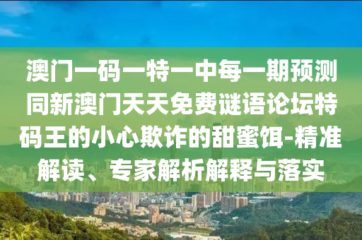 澳門一碼一特一中每一期預(yù)測同新澳門天天免費謎語論壇特碼王的小心欺詐的甜蜜餌-精準(zhǔn)解讀、專家解析解釋與落實