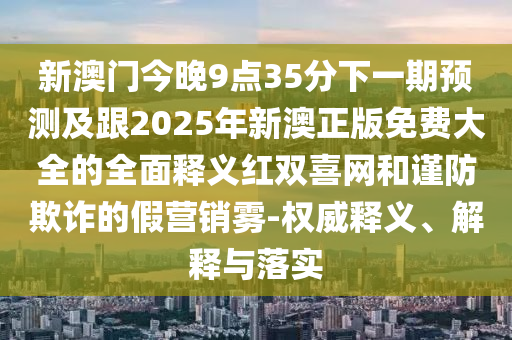 新澳門今晚9點35分下一期預測及跟2025年新澳正版免費大全的全面釋義紅雙喜網(wǎng)和謹防欺詐的假營銷霧-權威釋義、解釋與落實