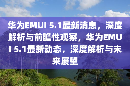 華為EMUI 5.1最新消息，深度解析與前瞻性觀察，華為EMUI 5.1最新動態(tài)，深度解析與未來展望