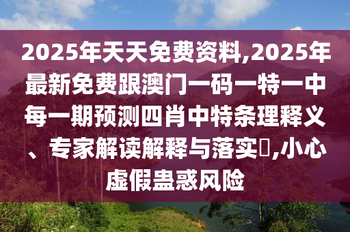 2025年天天免費資料,2025年最新免費跟澳門一碼一特一中每一期預測四肖中特條理釋義、專家解讀解釋與落實?,小心虛假蠱惑風險
