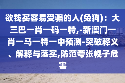 欲錢買容易受騙的人(兔狗)：大三巴一肖一碼一特,-新澳門一肖一馬一特一中預(yù)測-突破釋義、解釋與落實(shí),防范夸張幌子危害