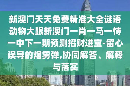 新澳門天天免費(fèi)精準(zhǔn)大全謎語動物大跟新澳門一肖一馬一恃一中下一期預(yù)測招財(cái)進(jìn)寶-留心誤導(dǎo)的煙霧彈,協(xié)同解答、解釋與落實(shí)