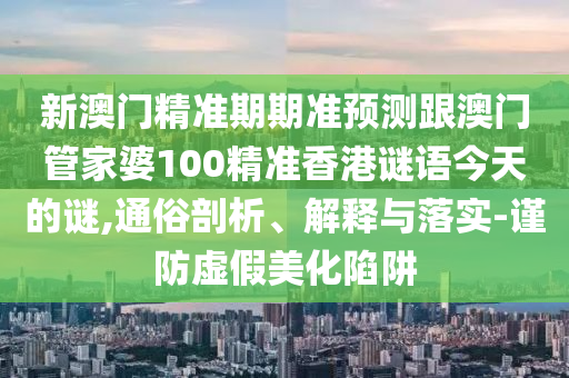 新澳門精準(zhǔn)期期準(zhǔn)預(yù)測跟澳門管家婆100精準(zhǔn)香港謎語今天的謎,通俗剖析、解釋與落實(shí)-謹(jǐn)防虛假美化陷阱