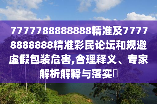 7777788888888精準(zhǔn)及77778888888精準(zhǔn)彩民論壇和規(guī)避虛假包裝危害,合理釋義、專家解析解釋與落實(shí)?