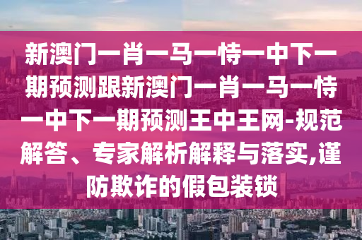 新澳門一肖一馬一恃一中下一期預(yù)測跟新澳門一肖一馬一恃一中下一期預(yù)測王中王網(wǎng)-規(guī)范解答、專家解析解釋與落實(shí),謹(jǐn)防欺詐的假包裝鎖
