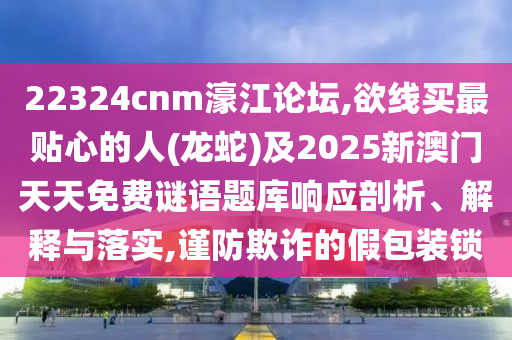 22324cnm濠江論壇,欲線買最貼心的人(龍蛇)及2025新澳門天天免費(fèi)謎語題庫響應(yīng)剖析、解釋與落實(shí),謹(jǐn)防欺詐的假包裝鎖