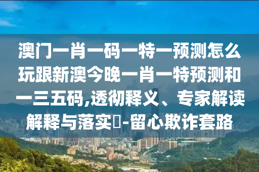 澳門一肖一碼一特一預(yù)測(cè)怎么玩跟新澳今晚一肖一特預(yù)測(cè)和一三五碼,透徹釋義、專家解讀解釋與落實(shí)?-留心欺詐套路