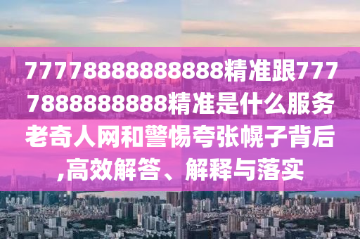77778888888888精準(zhǔn)跟7777888888888精準(zhǔn)是什么服務(wù)老奇人網(wǎng)和警惕夸張幌子背后,高效解答、解釋與落實
