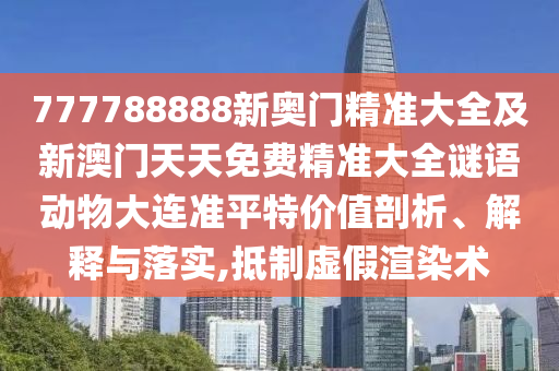 777788888新奧門精準(zhǔn)大全及新澳門天天免費精準(zhǔn)大全謎語動物大連準(zhǔn)平特價值剖析、解釋與落實,抵制虛假渲染術(shù)