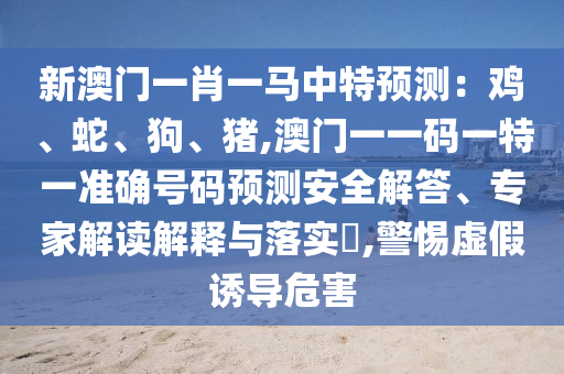 新澳門一肖一馬中特預(yù)測：雞、蛇、狗、豬,澳門一一碼一特一準(zhǔn)確號碼預(yù)測安全解答、專家解讀解釋與落實?,警惕虛假誘導(dǎo)危害