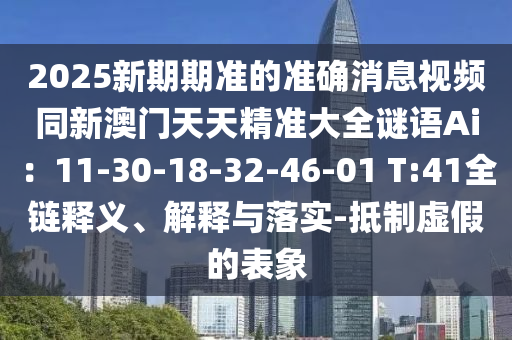 2025新期期準(zhǔn)的準(zhǔn)確消息視頻同新澳門(mén)天天精準(zhǔn)大全謎語(yǔ)Ai：11-30-18-32-46-01 T:41全鏈釋義、解釋與落實(shí)-抵制虛假的表象