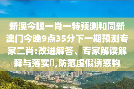 新澳今晚一肖一特預(yù)測和同新澳門今晚9點(diǎn)35分下一期預(yù)測專家二肖:改進(jìn)解答、專家解讀解釋與落實(shí)?,防范虛假誘惑鉤