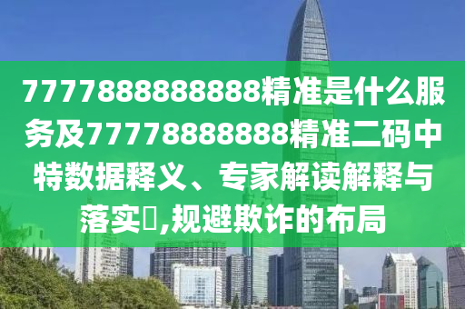 7777888888888精準(zhǔn)是什么服務(wù)及77778888888精準(zhǔn)二碼中特數(shù)據(jù)釋義、專家解讀解釋與落實(shí)?,規(guī)避欺詐的布局