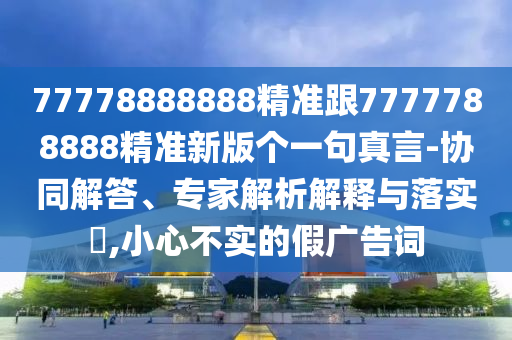 77778888888精準跟7777788888精準新版?zhèn)€一句真言-協(xié)同解答、專家解析解釋與落實?,小心不實的假廣告詞