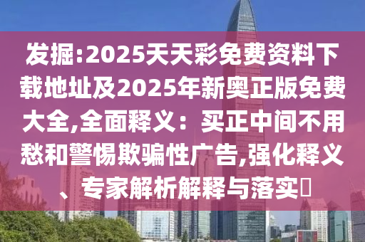 發(fā)掘:2025天天彩免費(fèi)資料下載地址及2025年新奧正版免費(fèi)大全,全面釋義：買正中間不用愁和警惕欺騙性廣告,強(qiáng)化釋義、專家解析解釋與落實(shí)?
