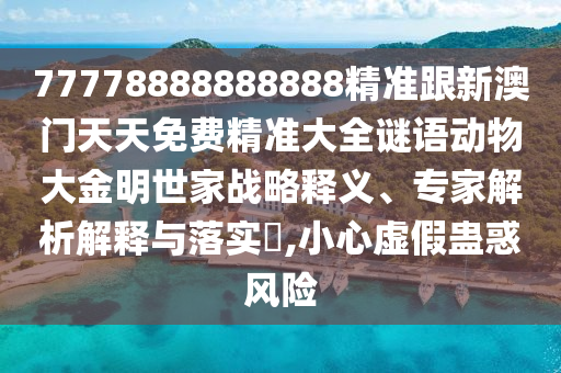 77778888888888精準(zhǔn)跟新澳門天天免費(fèi)精準(zhǔn)大全謎語動(dòng)物大金明世家戰(zhàn)略釋義、專家解析解釋與落實(shí)?,小心虛假蠱惑風(fēng)險(xiǎn)