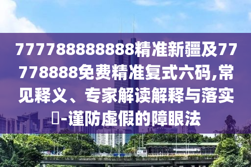777788888888精準(zhǔn)新疆及77778888免費(fèi)精準(zhǔn)復(fù)式六碼,常見釋義、專家解讀解釋與落實(shí)?-謹(jǐn)防虛假的障眼法
