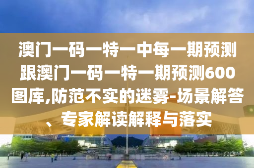 澳門一碼一特一中每一期預(yù)測跟澳門一碼一特一期預(yù)測600圖庫,防范不實的迷霧-場景解答、專家解讀解釋與落實
