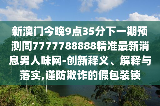 新澳門今晚9點35分下一期預(yù)測同7777788888精準(zhǔn)最新消息男人味網(wǎng)-創(chuàng)新釋義、解釋與落實,謹(jǐn)防欺詐的假包裝鎖